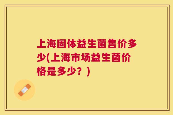 上海固体益生菌售价多少(上海市场益生菌价格是多少？)