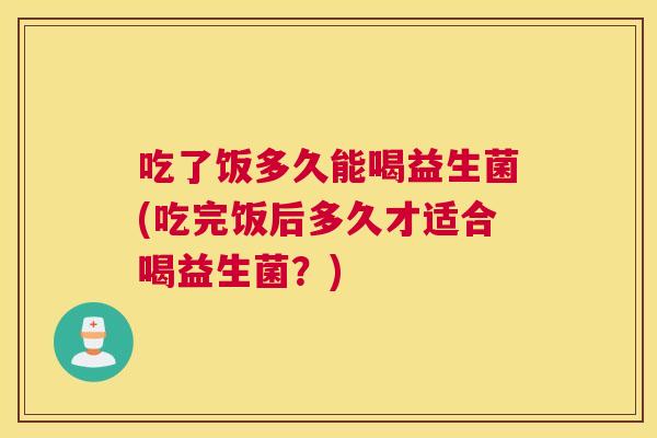 吃了饭多久能喝益生菌(吃完饭后多久才适合喝益生菌？)