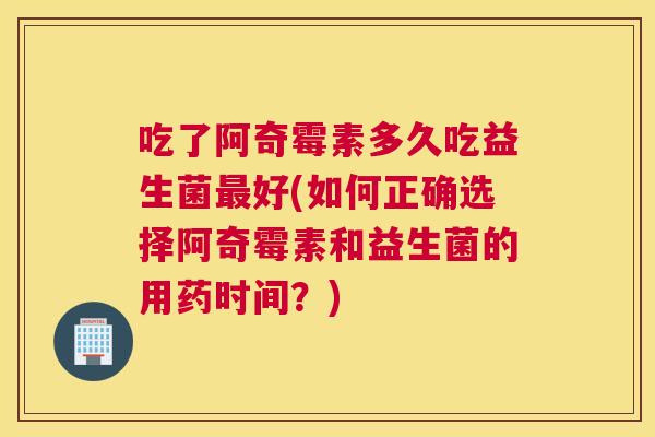 吃了阿奇霉素多久吃益生菌最好(如何正确选择阿奇霉素和益生菌的用药时间？)