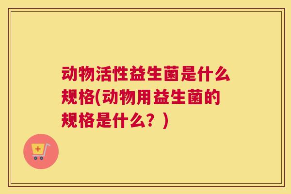动物活性益生菌是什么规格(动物用益生菌的规格是什么？)