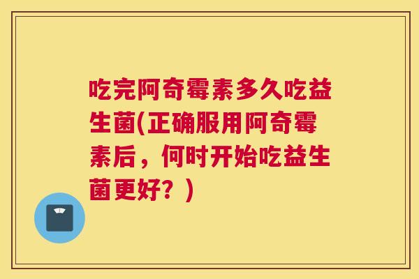 吃完阿奇霉素多久吃益生菌(正确服用阿奇霉素后，何时开始吃益生菌更好？)