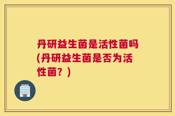丹研益生菌是活性菌吗(丹研益生菌是否为活性菌？)