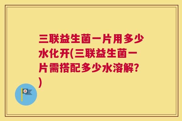 三联益生菌一片用多少水化开(三联益生菌一片需搭配多少水溶解？)