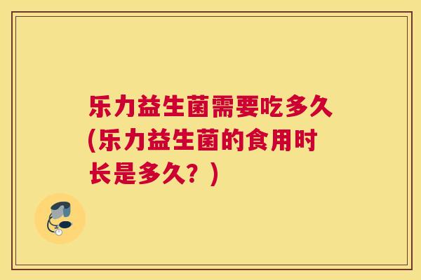 乐力益生菌需要吃多久(乐力益生菌的食用时长是多久？)