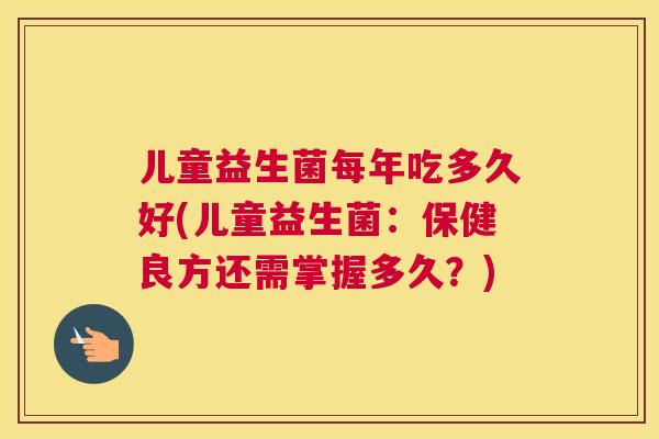 儿童益生菌每年吃多久好(儿童益生菌：保健良方还需掌握多久？)