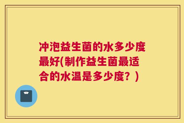 冲泡益生菌的水多少度最好(制作益生菌最适合的水温是多少度？)