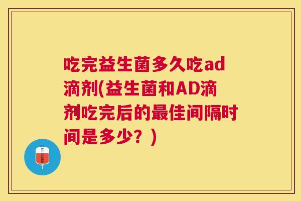 吃完益生菌多久吃ad滴剂(益生菌和AD滴剂吃完后的最佳间隔时间是多少？)