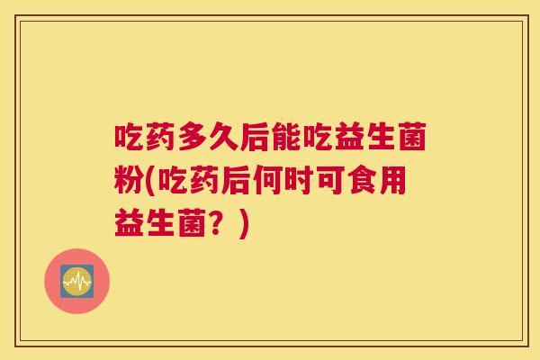 吃药多久后能吃益生菌粉(吃药后何时可食用益生菌？)
