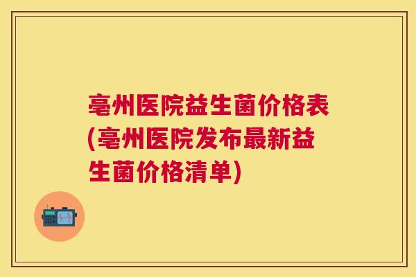 亳州医院益生菌价格表(亳州医院发布最新益生菌价格清单)