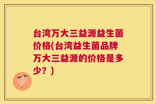 台湾万大三益源益生菌价格(台湾益生菌品牌万大三益源的价格是多少？)