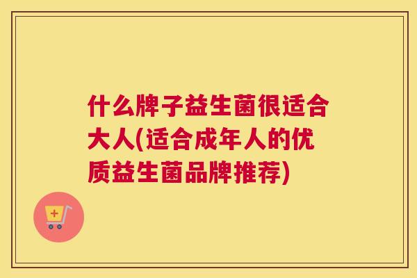 什么牌子益生菌很适合大人(适合成年人的优质益生菌品牌推荐)