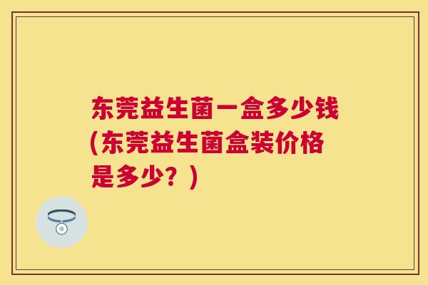 东莞益生菌一盒多少钱(东莞益生菌盒装价格是多少？)
