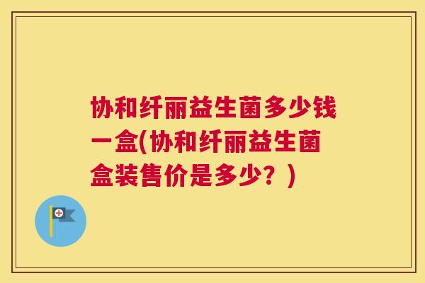 协和纤丽益生菌多少钱一盒(协和纤丽益生菌盒装售价是多少？)