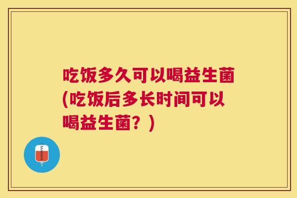 吃饭多久可以喝益生菌(吃饭后多长时间可以喝益生菌？)