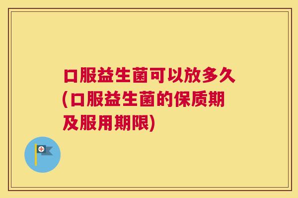 口服益生菌可以放多久(口服益生菌的保质期及服用期限)