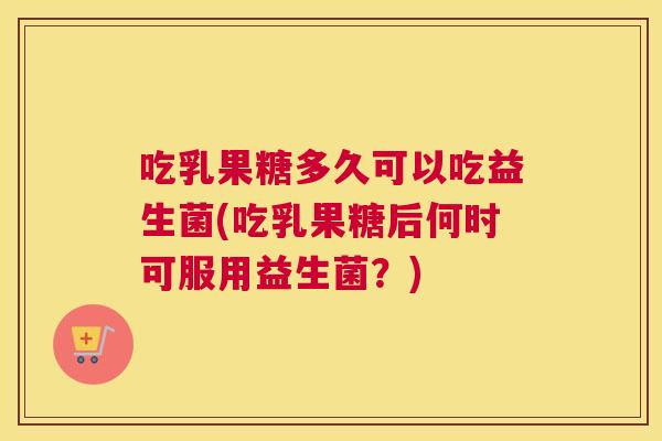 吃乳果糖多久可以吃益生菌(吃乳果糖后何时可服用益生菌？)