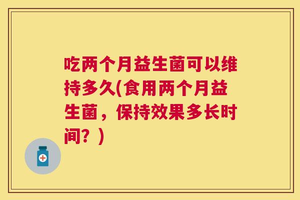 吃两个月益生菌可以维持多久(食用两个月益生菌，保持效果多长时间？)