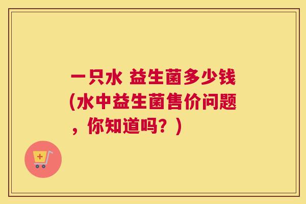 一只水 益生菌多少钱(水中益生菌售价问题，你知道吗？)
