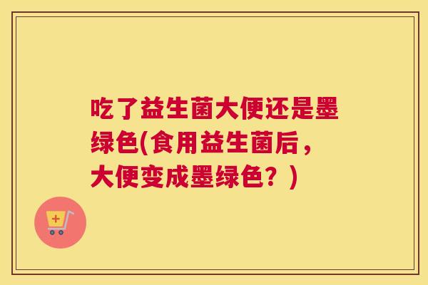 吃了益生菌大便还是墨绿色(食用益生菌后，大便变成墨绿色？)