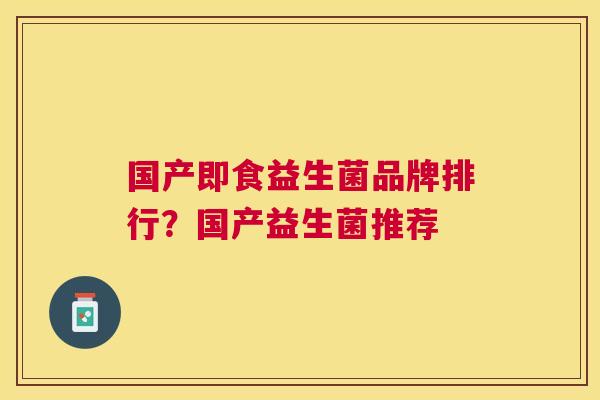 国产即食益生菌品牌排行？国产益生菌推荐