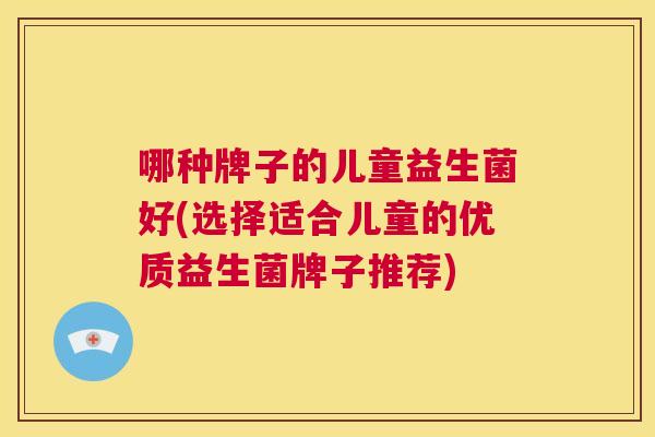 哪种牌子的儿童益生菌好(选择适合儿童的优质益生菌牌子推荐)