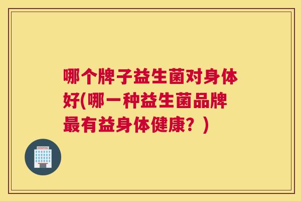 哪个牌子益生菌对身体好(哪一种益生菌品牌最有益身体健康？)