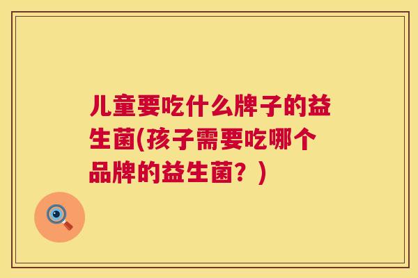 儿童要吃什么牌子的益生菌(孩子需要吃哪个品牌的益生菌？)