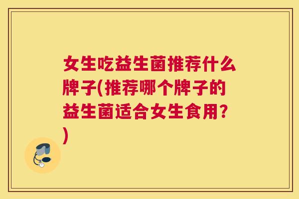 女生吃益生菌推荐什么牌子(推荐哪个牌子的益生菌适合女生食用？)