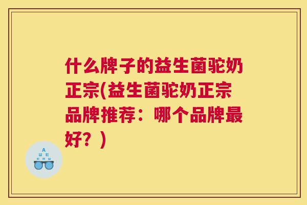 什么牌子的益生菌驼奶正宗(益生菌驼奶正宗品牌推荐：哪个品牌最好？)