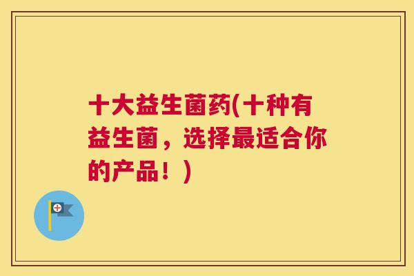 十大益生菌药(十种有益生菌，选择最适合你的产品！)