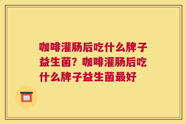 咖啡灌肠后吃什么牌子益生菌？咖啡灌肠后吃什么牌子益生菌最好