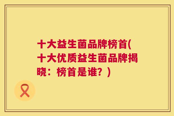 十大益生菌品牌榜首(十大优质益生菌品牌揭晓：榜首是谁？)