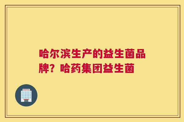 哈尔滨生产的益生菌品牌？哈药集团益生菌