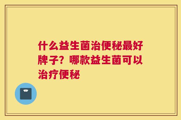 什么益生菌治便秘最好牌子？哪款益生菌可以治疗便秘