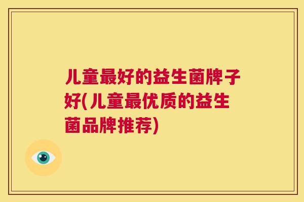 儿童最好的益生菌牌子好(儿童最优质的益生菌品牌推荐)