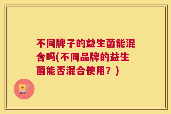不同牌子的益生菌能混合吗(不同品牌的益生菌能否混合使用？)