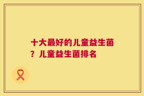 十大最好的儿童益生菌？儿童益生菌排名