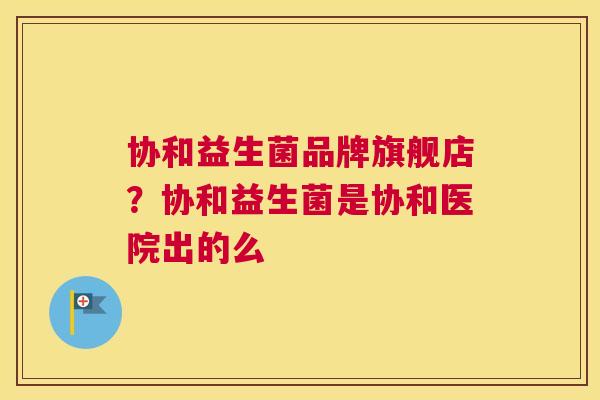 协和益生菌品牌旗舰店？协和益生菌是协和医院出的么