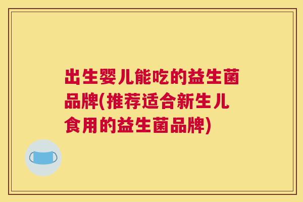 出生婴儿能吃的益生菌品牌(推荐适合新生儿食用的益生菌品牌)