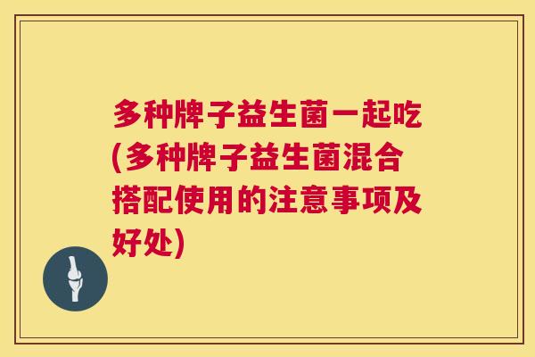 多种牌子益生菌一起吃(多种牌子益生菌混合搭配使用的注意事项及好处)