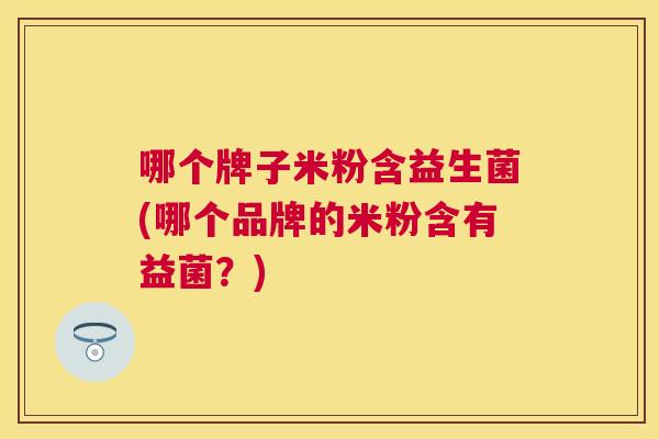 哪个牌子米粉含益生菌(哪个品牌的米粉含有益菌？)
