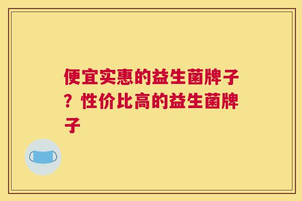 便宜实惠的益生菌牌子？性价比高的益生菌牌子