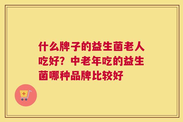 什么牌子的益生菌老人吃好？中老年吃的益生菌哪种品牌比较好