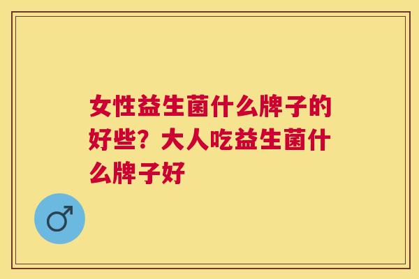女性益生菌什么牌子的好些？大人吃益生菌什么牌子好