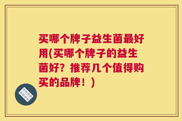 买哪个牌子益生菌最好用(买哪个牌子的益生菌好？推荐几个值得购买的品牌！)