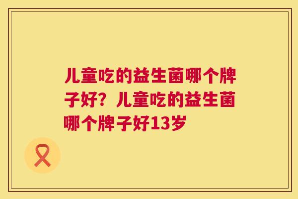 儿童吃的益生菌哪个牌子好？儿童吃的益生菌哪个牌子好13岁