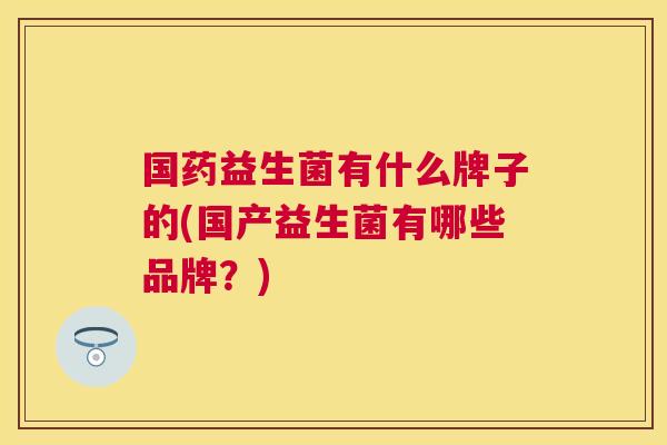 国药益生菌有什么牌子的(国产益生菌有哪些品牌？)