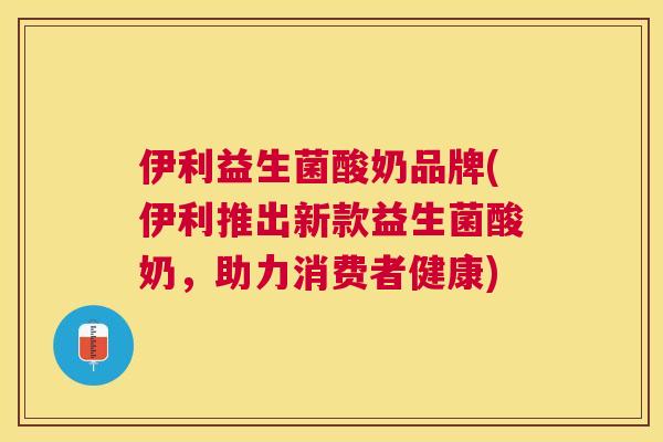 伊利益生菌酸奶品牌(伊利推出新款益生菌酸奶，助力消费者健康)