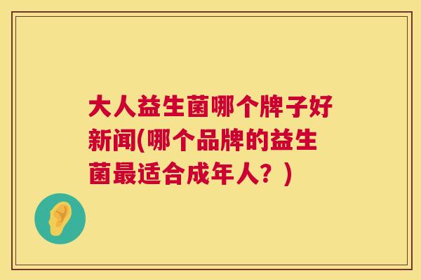 大人益生菌哪个牌子好新闻(哪个品牌的益生菌最适合成年人？)