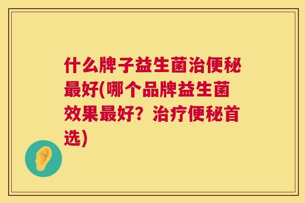 什么牌子益生菌治便秘最好(哪个品牌益生菌效果最好？治疗便秘首选)